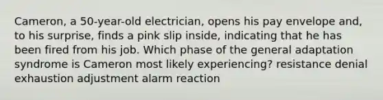 Cameron, a 50-year-old electrician, opens his pay envelope and, to his surprise, finds a pink slip inside, indicating that he has been fired from his job. Which phase of the general adaptation syndrome is Cameron most likely experiencing? resistance denial exhaustion adjustment alarm reaction