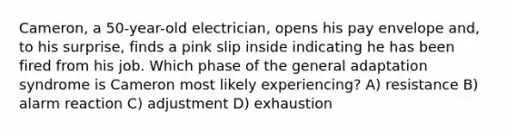 Cameron, a 50-year-old electrician, opens his pay envelope and, to his surprise, finds a pink slip inside indicating he has been fired from his job. Which phase of the general adaptation syndrome is Cameron most likely experiencing? A) resistance B) alarm reaction C) adjustment D) exhaustion