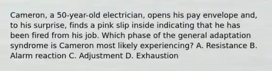 Cameron, a 50-year-old electrician, opens his pay envelope and, to his surprise, finds a pink slip inside indicating that he has been fired from his job. Which phase of the general adaptation syndrome is Cameron most likely experiencing? A. Resistance B. Alarm reaction C. Adjustment D. Exhaustion