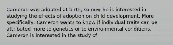 Cameron was adopted at birth, so now he is interested in studying the effects of adoption on child development. More specifically, Cameron wants to know if individual traits can be attributed more to genetics or to environmental conditions. Cameron is interested in the study of