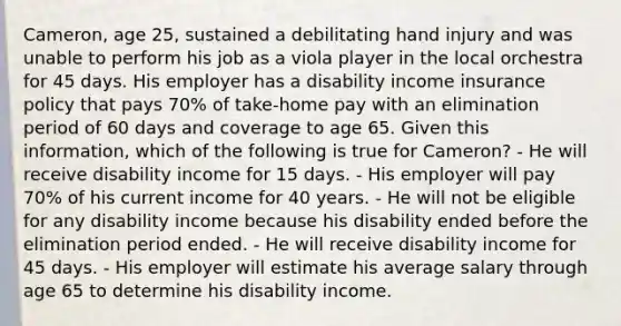 Cameron, age 25, sustained a debilitating hand injury and was unable to perform his job as a viola player in the local orchestra for 45 days. His employer has a disability income insurance policy that pays 70% of take-home pay with an elimination period of 60 days and coverage to age 65. Given this information, which of the following is true for Cameron? - He will receive disability income for 15 days. - His employer will pay 70% of his current income for 40 years. - He will not be eligible for any disability income because his disability ended before the elimination period ended. - He will receive disability income for 45 days. - His employer will estimate his average salary through age 65 to determine his disability income.