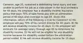 Cameron, age 25, sustained a debilitating hand injury and was unable to perform his job as a viola player in the local orchestra for 45 days. His employer has a disability income insurance policy that pays 70% of take-home pay with an elimination period of 60 days and coverage to age 65. Given this information, which of the following is true for Cameron? A) His employer will pay 70% of his current income for 40 years. B) He will receive disability income for 45 days. C) His employer will estimate his average salary through age 65 to determine his disability income. D) He will not be eligible for any disability income because his disability ended before the elimination period ended. E) He will receive disability income for 15 days.