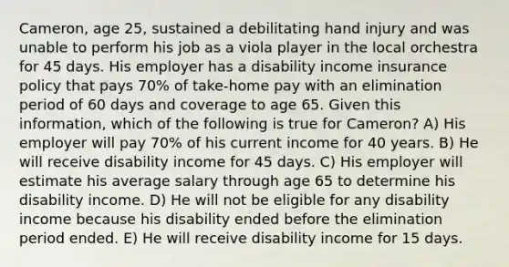 Cameron, age 25, sustained a debilitating hand injury and was unable to perform his job as a viola player in the local orchestra for 45 days. His employer has a disability income insurance policy that pays 70% of take-home pay with an elimination period of 60 days and coverage to age 65. Given this information, which of the following is true for Cameron? A) His employer will pay 70% of his current income for 40 years. B) He will receive disability income for 45 days. C) His employer will estimate his average salary through age 65 to determine his disability income. D) He will not be eligible for any disability income because his disability ended before the elimination period ended. E) He will receive disability income for 15 days.