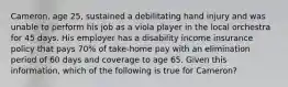 Cameron, age 25, sustained a debilitating hand injury and was unable to perform his job as a viola player in the local orchestra for 45 days. His employer has a disability income insurance policy that pays 70% of take-home pay with an elimination period of 60 days and coverage to age 65. Given this information, which of the following is true for Cameron?