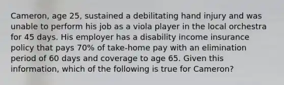 Cameron, age 25, sustained a debilitating hand injury and was unable to perform his job as a viola player in the local orchestra for 45 days. His employer has a disability income insurance policy that pays 70% of take-home pay with an elimination period of 60 days and coverage to age 65. Given this information, which of the following is true for Cameron?