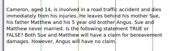 Cameron, aged 14, is involved in a road traffic accident and dies immediately from his injuries. He leaves behind his mother Sue, his father Matthew and his 5 year old brother Angus. Sue and Matthew never married. Is the following statement TRUE or FALSE? Both Sue and Matthew will have a claim for bereavement damages. However, Angus will have no claim.