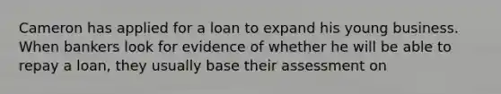 Cameron has applied for a loan to expand his young business. When bankers look for evidence of whether he will be able to repay a loan, they usually base their assessment on