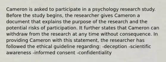 Cameron is asked to participate in a psychology research study. Before the study begins, the researcher gives Cameron a document that explains the purpose of the research and the potential risks of participation. It further states that Cameron can withdraw from the research at any time without consequence. In providing Cameron with this statement, the researcher has followed the ethical guideline regarding: -deception -scientific awareness -informed consent -confidentiality