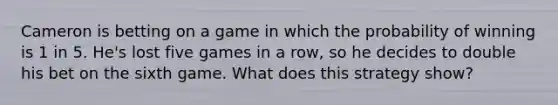 Cameron is betting on a game in which the probability of winning is 1 in 5.​ He's lost five games in a​ row, so he decides to double his bet on the sixth game. What does this strategy​ show?