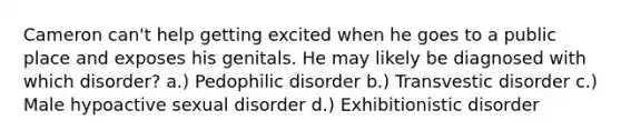 Cameron can't help getting excited when he goes to a public place and exposes his genitals. He may likely be diagnosed with which disorder? a.) Pedophilic disorder b.) Transvestic disorder c.) Male hypoactive sexual disorder d.) Exhibitionistic disorder