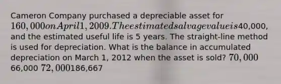 Cameron Company purchased a depreciable asset for 160,000 on April 1, 2009. The estimated salvage value is40,000, and the estimated useful life is 5 years. The straight-line method is used for depreciation. What is the balance in accumulated depreciation on March 1, 2012 when the asset is sold? 70,00066,000 72,000186,667