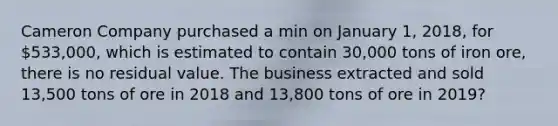 Cameron Company purchased a min on January 1, 2018, for 533,000, which is estimated to contain 30,000 tons of iron ore, there is no residual value. The business extracted and sold 13,500 tons of ore in 2018 and 13,800 tons of ore in 2019?