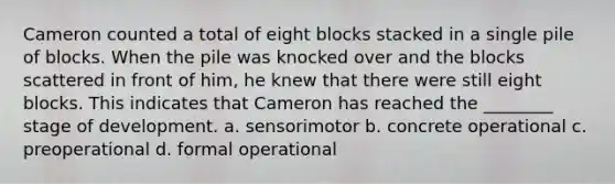 Cameron counted a total of eight blocks stacked in a single pile of blocks. When the pile was knocked over and the blocks scattered in front of him, he knew that there were still eight blocks. This indicates that Cameron has reached the ________ stage of development. a. sensorimotor b. concrete operational c. preoperational d. formal operational