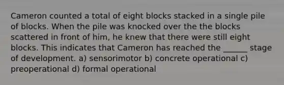 Cameron counted a total of eight blocks stacked in a single pile of blocks. When the pile was knocked over the the blocks scattered in front of him, he knew that there were still eight blocks. This indicates that Cameron has reached the ______ stage of development. a) sensorimotor b) concrete operational c) preoperational d) formal operational