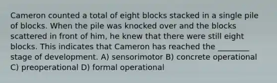 Cameron counted a total of eight blocks stacked in a single pile of blocks. When the pile was knocked over and the blocks scattered in front of him, he knew that there were still eight blocks. This indicates that Cameron has reached the ________ stage of development. A) sensorimotor B) concrete operational C) preoperational D) formal operational