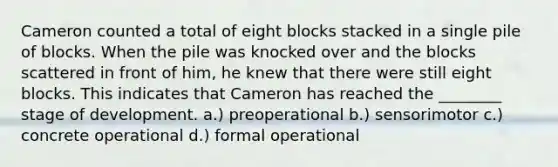 Cameron counted a total of eight blocks stacked in a single pile of blocks. When the pile was knocked over and the blocks scattered in front of him, he knew that there were still eight blocks. This indicates that Cameron has reached the ________ stage of development. a.) preoperational b.) sensorimotor c.) concrete operational d.) formal operational