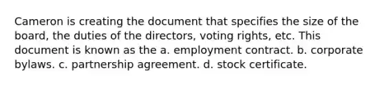 Cameron is creating the document that specifies the size of the board, the duties of the directors, voting rights, etc. This document is known as the a. employment contract. b. corporate bylaws. c. partnership agreement. d. stock certificate.