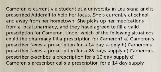 Cameron is currently a student at a university in Louisiana and is prescribed Adderall to help her focus. She's currently at school and away from her hometown. She picks up her medications from a local pharmacy, and they have agreed to fill a valid prescription for Cameron. Under which of the following situations could the pharmacy fill a prescription for Cameron? a) Cameron's prescriber faxes a prescription for a 14 day supply b) Cameron's prescriber faxes a prescription for a 28 days supply c) Cameron's prescriber e-scribes a prescription for a 10 day supply d) Cameron's prescriber calls a prescription for a 14 day supply