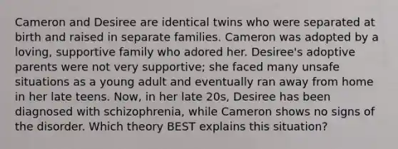 Cameron and Desiree are identical twins who were separated at birth and raised in separate families. Cameron was adopted by a loving, supportive family who adored her. Desiree's adoptive parents were not very supportive; she faced many unsafe situations as a young adult and eventually ran away from home in her late teens. Now, in her late 20s, Desiree has been diagnosed with schizophrenia, while Cameron shows no signs of the disorder. Which theory BEST explains this situation?