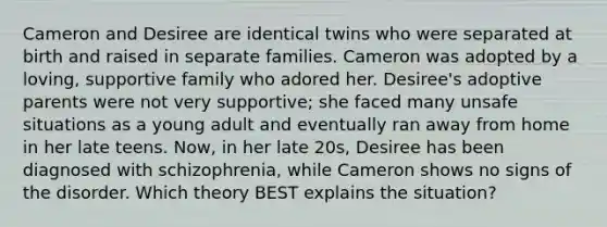 Cameron and Desiree are identical twins who were separated at birth and raised in separate families. Cameron was adopted by a loving, supportive family who adored her. Desiree's adoptive parents were not very supportive; she faced many unsafe situations as a young adult and eventually ran away from home in her late teens. Now, in her late 20s, Desiree has been diagnosed with schizophrenia, while Cameron shows no signs of the disorder. Which theory BEST explains the situation?