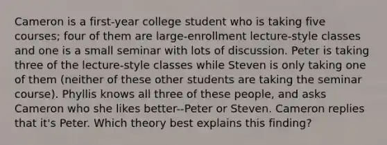 Cameron is a first-year college student who is taking five courses; four of them are large-enrollment lecture-style classes and one is a small seminar with lots of discussion. Peter is taking three of the lecture-style classes while Steven is only taking one of them (neither of these other students are taking the seminar course). Phyllis knows all three of these people, and asks Cameron who she likes better--Peter or Steven. Cameron replies that it's Peter. Which theory best explains this finding?