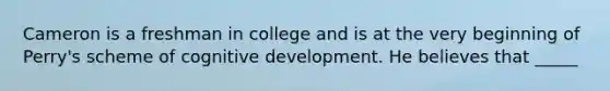 Cameron is a freshman in college and is at the very beginning of Perry's scheme of cognitive development. He believes that _____