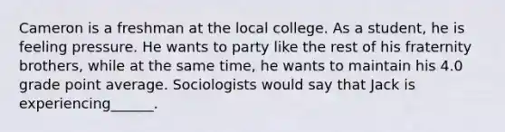 Cameron is a freshman at the local college. As a student, he is feeling pressure. He wants to party like the rest of his fraternity brothers, while at the same time, he wants to maintain his 4.0 grade point average. Sociologists would say that Jack is experiencing______.