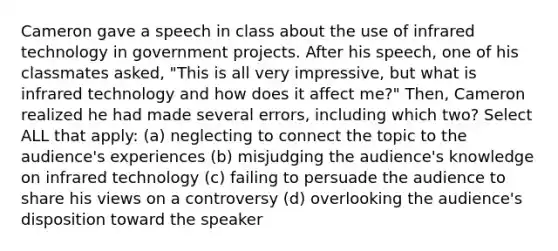 Cameron gave a speech in class about the use of infrared technology in government projects. After his speech, one of his classmates asked, "This is all very impressive, but what is infrared technology and how does it affect me?" Then, Cameron realized he had made several errors, including which two? Select ALL that apply: (a) neglecting to connect the topic to the audience's experiences (b) misjudging the audience's knowledge on infrared technology (c) failing to persuade the audience to share his views on a controversy (d) overlooking the audience's disposition toward the speaker