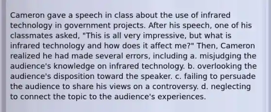 Cameron gave a speech in class about the use of infrared technology in government projects. After his speech, one of his classmates asked, "This is all very impressive, but what is infrared technology and how does it affect me?" Then, Cameron realized he had made several errors, including a. misjudging the audience's knowledge on infrared technology. b. overlooking the audience's disposition toward the speaker. c. failing to persuade the audience to share his views on a controversy. d. neglecting to connect the topic to the audience's experiences.