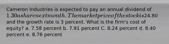 Cameron Industries is expected to pay an annual dividend of 1.30 a share next month. The market price of the stock is24.80 and the growth rate is 3 percent. What is the firm's cost of equity? a. 7.58 percent b. 7.91 percent C. 8.24 percent d. 8.40 percent e. 8.76 percent