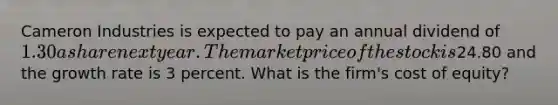 Cameron Industries is expected to pay an annual dividend of 1.30 a share next year. The market price of the stock is24.80 and the growth rate is 3 percent. What is the firm's cost of equity?