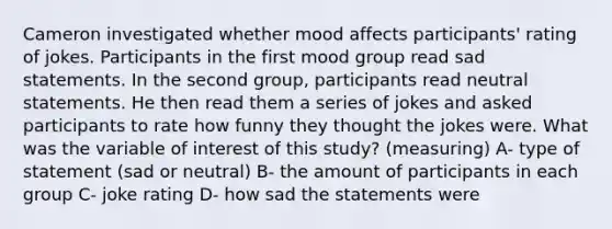 Cameron investigated whether mood affects participants' rating of jokes. Participants in the first mood group read sad statements. In the second group, participants read neutral statements. He then read them a series of jokes and asked participants to rate how funny they thought the jokes were. What was the variable of interest of this study? (measuring) A- type of statement (sad or neutral) B- the amount of participants in each group C- joke rating D- how sad the statements were