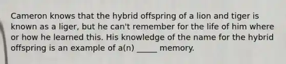 Cameron knows that the hybrid offspring of a lion and tiger is known as a liger, but he can't remember for the life of him where or how he learned this. His knowledge of the name for the hybrid offspring is an example of a(n) _____ memory.