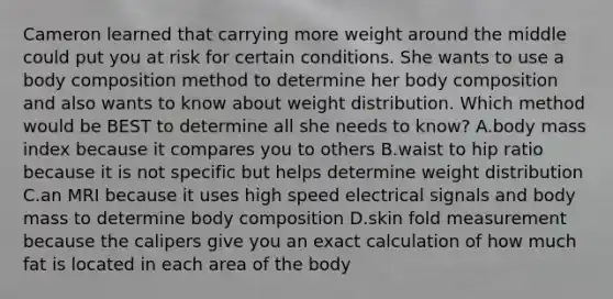 Cameron learned that carrying more weight around the middle could put you at risk for certain conditions. She wants to use a body composition method to determine her body composition and also wants to know about weight distribution. Which method would be BEST to determine all she needs to know? A.body mass index because it compares you to others B.waist to hip ratio because it is not specific but helps determine weight distribution C.an MRI because it uses high speed electrical signals and body mass to determine body composition D.skin fold measurement because the calipers give you an exact calculation of how much fat is located in each area of the body