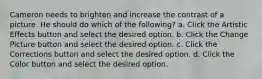 Cameron needs to brighten and increase the contrast of a picture. He should do which of the following? a. Click the Artistic Effects button and select the desired option. b. Click the Change Picture button and select the desired option. c. Click the Corrections button and select the desired option. d. Click the Color button and select the desired option.