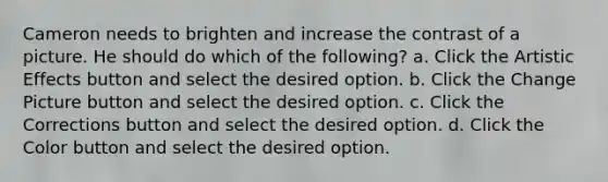 Cameron needs to brighten and increase the contrast of a picture. He should do which of the following? a. Click the Artistic Effects button and select the desired option. b. Click the Change Picture button and select the desired option. c. Click the Corrections button and select the desired option. d. Click the Color button and select the desired option.
