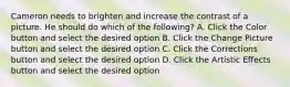 Cameron needs to brighten and increase the contrast of a picture. He should do which of the following? A. Click the Color button and select the desired option B. Click the Change Picture button and select the desired option C. Click the Corrections button and select the desired option D. Click the Artistic Effects button and select the desired option