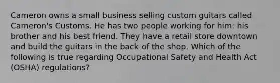 Cameron owns a small business selling custom guitars called Cameron's Customs. He has two people working for him: his brother and his best friend. They have a retail store downtown and build the guitars in the back of the shop. Which of the following is true regarding Occupational Safety and Health Act (OSHA) regulations?