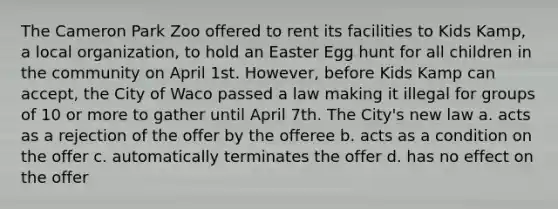 The Cameron Park Zoo offered to rent its facilities to Kids Kamp, a local organization, to hold an Easter Egg hunt for all children in the community on April 1st. However, before Kids Kamp can accept, the City of Waco passed a law making it illegal for groups of 10 or more to gather until April 7th. The City's new law a. acts as a rejection of the offer by the offeree b. acts as a condition on the offer c. automatically terminates the offer d. has no effect on the offer