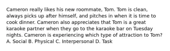 Cameron really likes his new roommate, Tom. Tom is clean, always picks up after himself, and pitches in when it is time to cook dinner. Cameron also appreciates that Tom is a great karaoke partner when they go to the karaoke bar on Tuesday nights. Cameron is experiencing which type of attraction to Tom? A. Social B. Physical C. Interpersonal D. Task