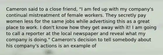 Cameron said to a close friend, "I am fed up with my company's continual mistreatment of female workers. They secretly pay women less for the same jobs while advertising this as a great place to work. I don't know how they get away with it! I am going to call a reporter at the local newspaper and reveal what my company is doing." Cameron's decision to tell somebody about his company's actions is an example of