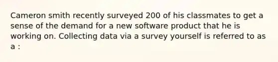 Cameron smith recently surveyed 200 of his classmates to get a sense of the demand for a new software product that he is working on. Collecting data via a survey yourself is referred to as a :