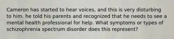 Cameron has started to hear voices, and this is very disturbing to him. he told his parents and recognized that he needs to see a mental health professional for help. What symptoms or types of schizophrenia spectrum disorder does this represent?