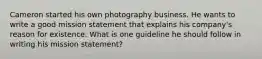 Cameron started his own photography business. He wants to write a good mission statement that explains his company's reason for existence. What is one guideline he should follow in writing his mission statement?