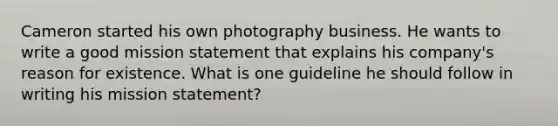 Cameron started his own photography business. He wants to write a good mission statement that explains his company's reason for existence. What is one guideline he should follow in writing his mission statement?