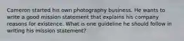 Cameron started his own photography business. He wants to write a good mission statement that explains his company reasons for existence. What is one guideline he should follow in writing his mission statement?