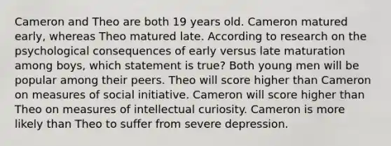 Cameron and Theo are both 19 years old. Cameron matured early, whereas Theo matured late. According to research on the psychological consequences of early versus late maturation among boys, which statement is true? Both young men will be popular among their peers. Theo will score higher than Cameron on measures of social initiative. Cameron will score higher than Theo on measures of intellectual curiosity. Cameron is more likely than Theo to suffer from severe depression.