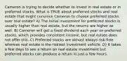 Cameron is trying to decide whether to invest in real estate or in preferred stocks. What is TRUE about preferred stocks and real estate that might convince Cameron to choose preferred stocks over real estate? A) The initial investment for preferred stocks is usually higher than real estate, but the returns are higher as well. B) Cameron will get a fixed dividend each year on preferred stocks, which provides consistent income, but real estate does not offer this. C) Preferred stocks are almost always risk-free whereas real estate is the riskiest investment vehicle. D) It takes a few days to see a return on real estate investment but preferred stocks can produce a return in just a few hours.