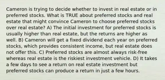 Cameron is trying to decide whether to invest in real estate or in preferred stocks. What is TRUE about preferred stocks and real estate that might convince Cameron to choose preferred stocks over real estate? A) The initial investment for preferred stocks is usually higher than real estate, but the returns are higher as well. B) Cameron will get a fixed dividend each year on preferred stocks, which provides consistent income, but real estate does not offer this. C) Preferred stocks are almost always risk-free whereas real estate is the riskiest investment vehicle. D) It takes a few days to see a return on real estate investment but preferred stocks can produce a return in just a few hours.