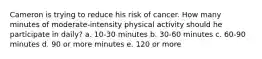 Cameron is trying to reduce his risk of cancer. How many minutes of moderate-intensity physical activity should he participate in daily? a. 10-30 minutes b. 30-60 minutes c. 60-90 minutes d. 90 or more minutes e. 120 or more